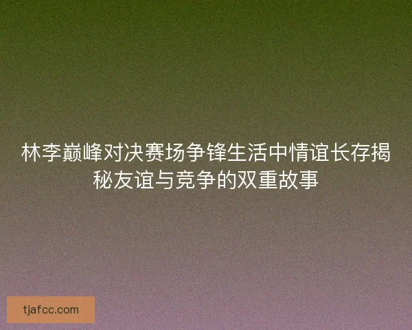 林李巅峰对决赛场争锋生活中情谊长存揭秘友谊与竞争的双重故事