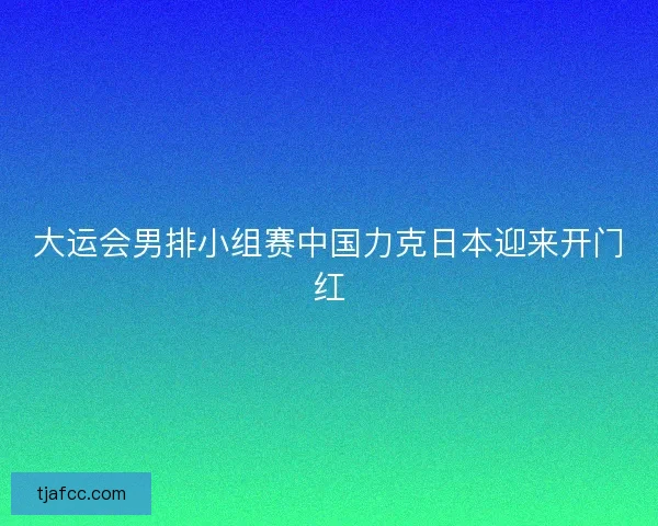 大运会男排小组赛中国力克日本迎来开门红