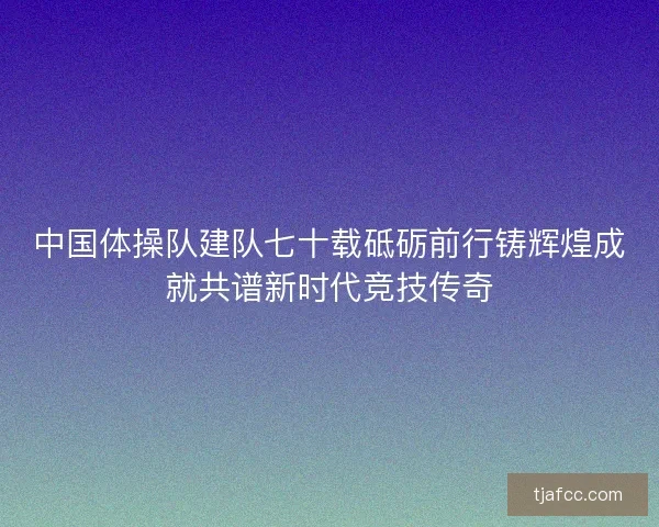 中国体操队建队七十载砥砺前行铸辉煌成就共谱新时代竞技传奇